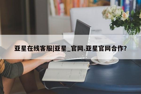 亚星官网娱乐平台 亚星会员平台亚星在线客服|亚星_官网.亚星官网合作？