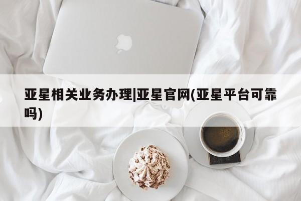 亚星官网娱乐平台 亚星会员平台亚星相关业务办理|亚星官网(亚星平台可靠吗)