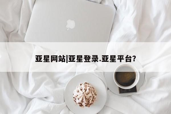 亚星官网娱乐平台 亚星会员平台亚星网站|亚星登录.亚星平台？