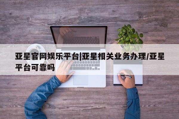亚星官网娱乐平台 亚星会员平台亚星官网娱乐平台|亚星相关业务办理/亚星平台可靠吗