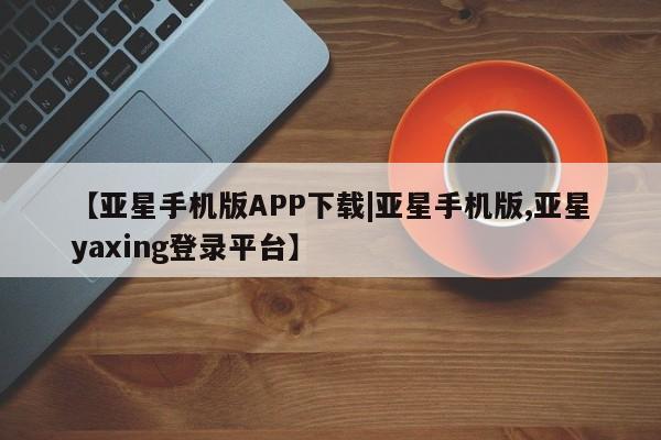 亚星官网娱乐平台 亚星会员平台【亚星手机版APP下载|亚星手机版,亚星yaxing登录平台】