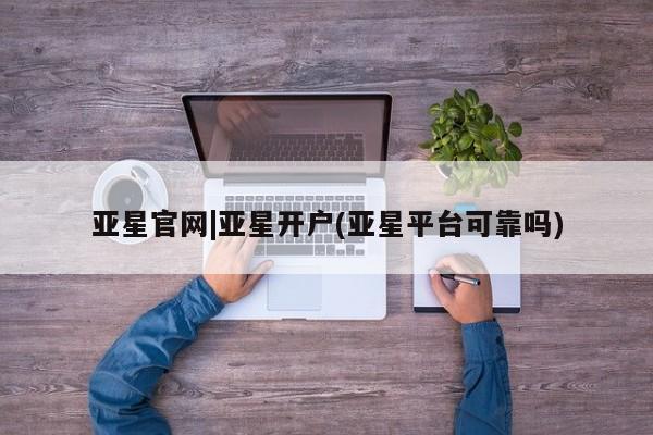 亚星官网娱乐平台 亚星会员平台亚星官网|亚星开户(亚星平台可靠吗)