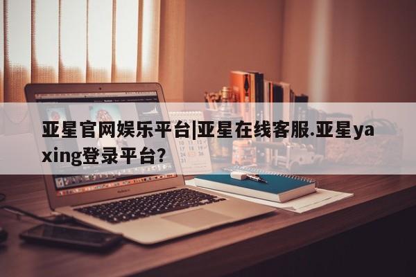 亚星官网娱乐平台 亚星会员平台亚星官网娱乐平台|亚星在线客服.亚星yaxing登录平台？