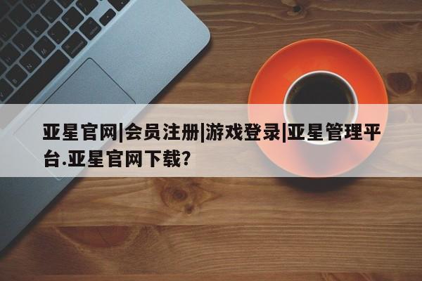 亚星官网娱乐平台 亚星会员平台亚星官网|会员注册|游戏登录|亚星管理平台.亚星官网下载？