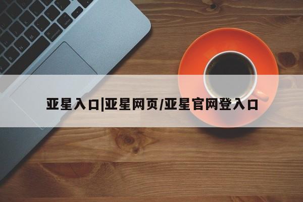 亚星官网娱乐平台 亚星会员平台亚星入口|亚星网页/亚星官网登入口