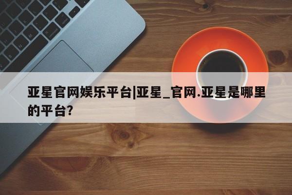 亚星官网娱乐平台 亚星会员平台亚星官网娱乐平台|亚星_官网.亚星是哪里的平台？