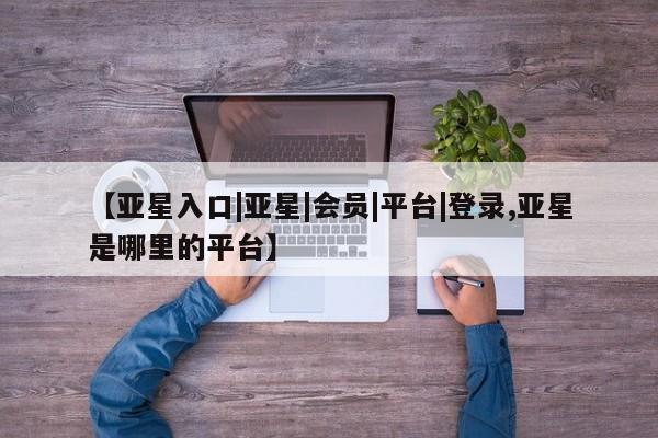 亚星官网娱乐平台 亚星会员平台【亚星入口|亚星|会员|平台|登录,亚星是哪里的平台】