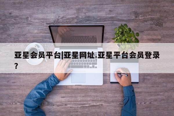 亚星官网娱乐平台 亚星会员平台亚星会员平台|亚星网址.亚星平台会员登录？