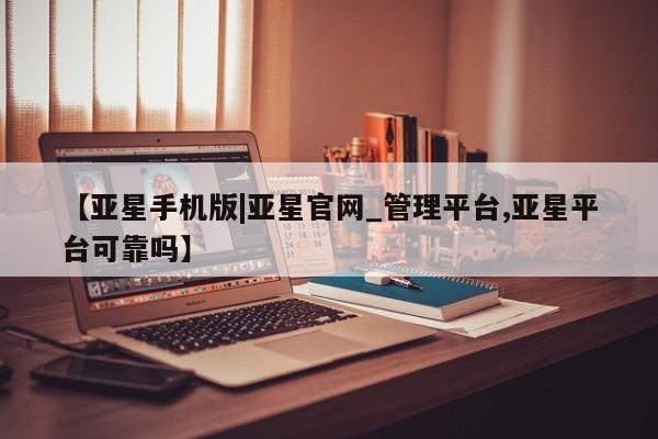 亚星官网娱乐平台 亚星会员平台【亚星手机版|亚星官网_管理平台,亚星平台可靠吗】