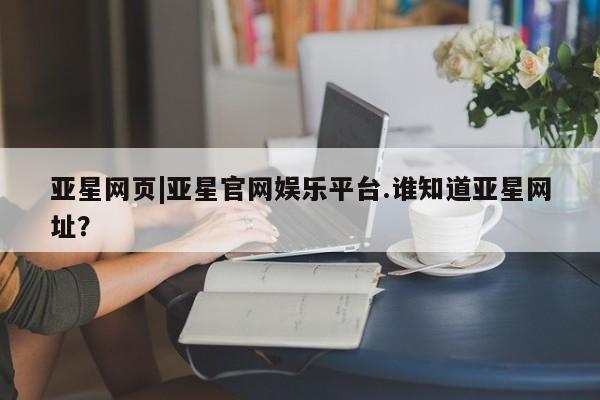 亚星官网娱乐平台 亚星会员平台亚星网页|亚星官网娱乐平台.谁知道亚星网址？