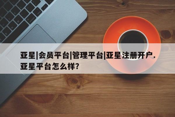 亚星官网娱乐平台 亚星会员平台亚星|会员平台|管理平台|亚星注册开户.亚星平台怎么样？