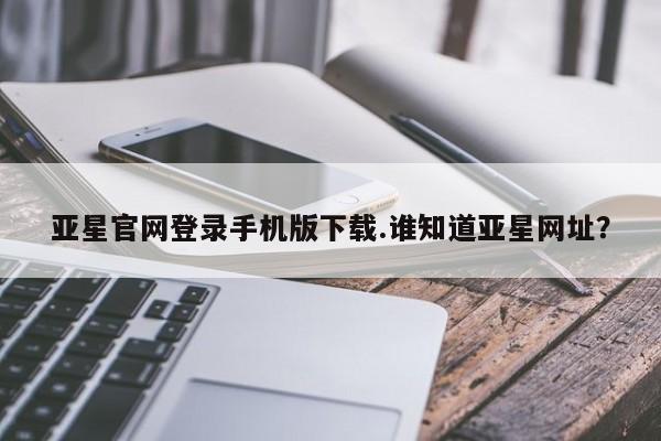 亚星官网娱乐平台 亚星会员平台亚星官网登录手机版下载.谁知道亚星网址？