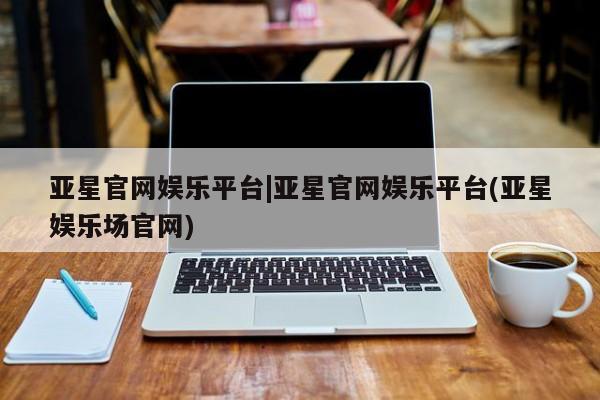 亚星官网娱乐平台 亚星会员平台亚星官网娱乐平台|亚星官网娱乐平台(亚星娱乐场官网)