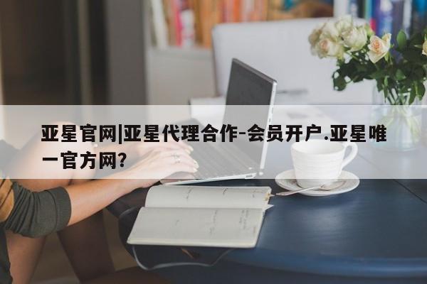 亚星官网娱乐平台 亚星会员平台亚星官网|亚星代理合作-会员开户.亚星唯一官方网？
