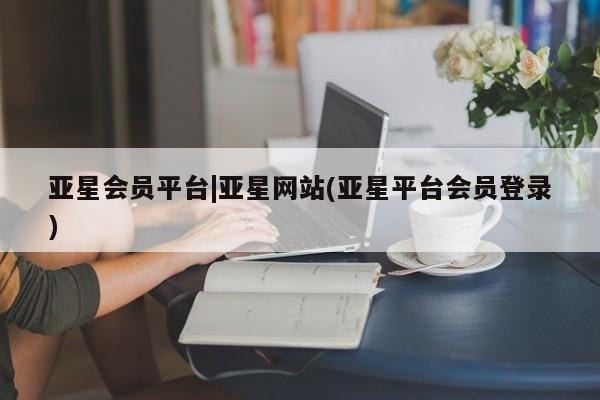 亚星官网娱乐平台 亚星会员平台亚星会员平台|亚星网站(亚星平台会员登录)