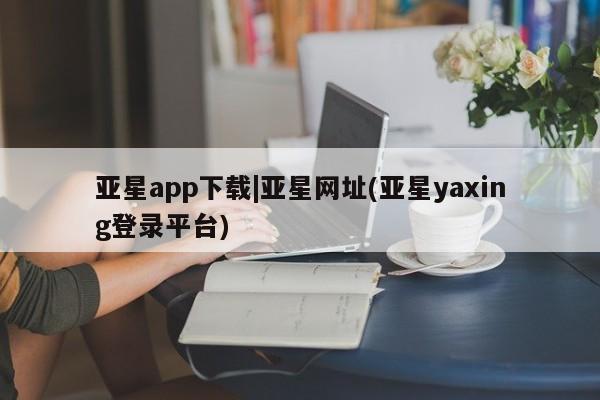 亚星官网娱乐平台 亚星会员平台亚星app下载|亚星网址(亚星yaxing登录平台)