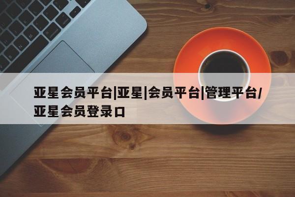 亚星官网娱乐平台 亚星会员平台亚星会员平台|亚星|会员平台|管理平台/亚星会员登录口