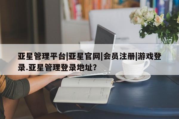 亚星官网娱乐平台 亚星会员平台亚星管理平台|亚星官网|会员注册|游戏登录.亚星管理登录地址？