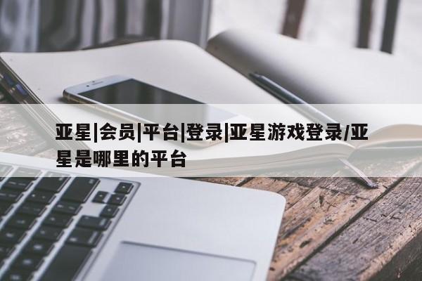 亚星官网娱乐平台 亚星会员平台亚星|会员|平台|登录|亚星游戏登录/亚星是哪里的平台