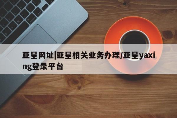 亚星官网娱乐平台 亚星会员平台亚星网址|亚星相关业务办理/亚星yaxing登录平台