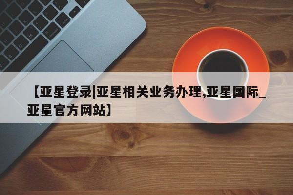 亚星官网娱乐平台 亚星会员平台【亚星登录|亚星相关业务办理,亚星国际_亚星官方网站】