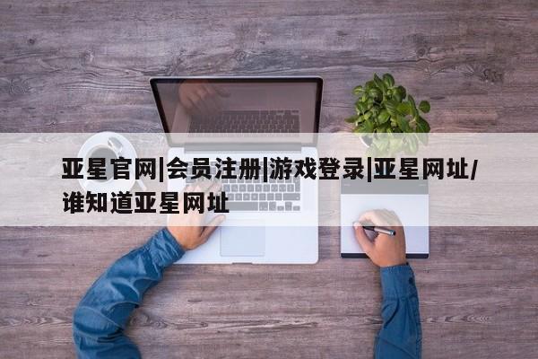 亚星官网娱乐平台 亚星会员平台亚星官网|会员注册|游戏登录|亚星网址/谁知道亚星网址