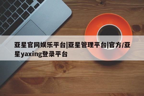 亚星官网娱乐平台 亚星会员平台亚星官网娱乐平台|亚星管理平台|官方/亚星yaxing登录平台