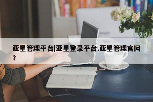 亚星官网娱乐平台 亚星会员平台亚星管理平台|亚星登录平台.亚星管理官网？