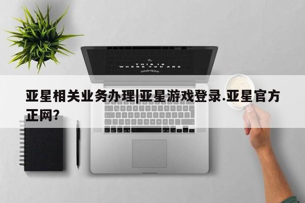 亚星官网娱乐平台 亚星会员平台亚星相关业务办理|亚星游戏登录.亚星官方正网？