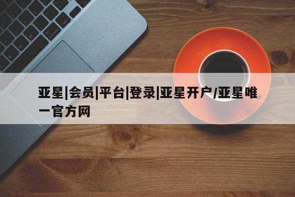 亚星官网娱乐平台 亚星会员平台亚星|会员|平台|登录|亚星开户/亚星唯一官方网
