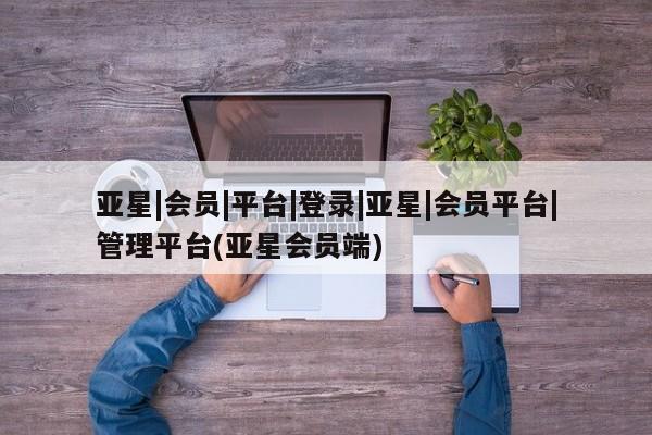 亚星官网娱乐平台 亚星会员平台亚星|会员|平台|登录|亚星|会员平台|管理平台(亚星会员端)