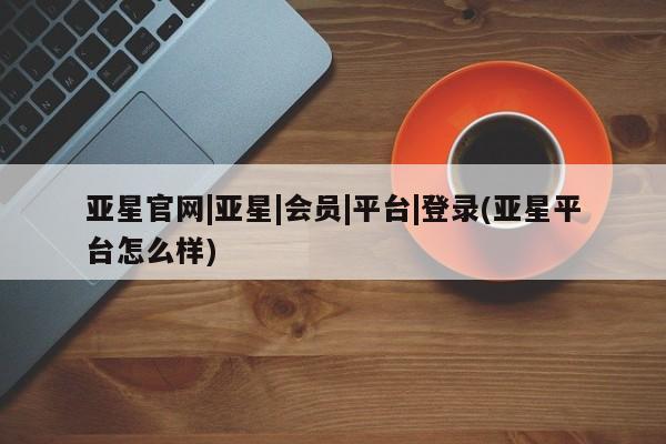 亚星官网娱乐平台 亚星会员平台亚星官网|亚星|会员|平台|登录(亚星平台怎么样)