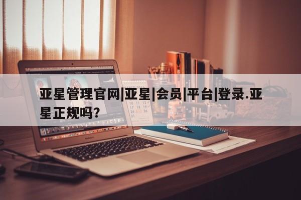 亚星官网娱乐平台 亚星会员平台亚星管理官网|亚星|会员|平台|登录.亚星正规吗？